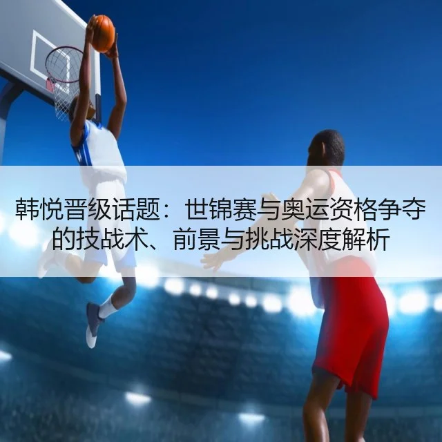 韩悦晋级话题：世锦赛与奥运资格争夺的技战术、前景与挑战深度解析